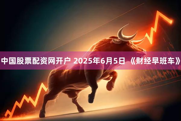 中国股票配资网开户 2025年6月5日 《财经早班车》