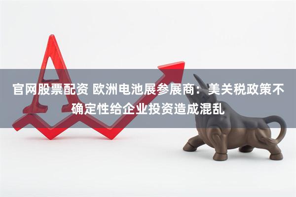 官网股票配资 欧洲电池展参展商：美关税政策不确定性给企业投资造成混乱