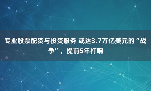 专业股票配资与投资服务 或达3.7万亿美元的“战争”，提前5年打响