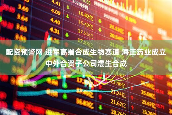 配资预警网 进军高端合成生物赛道 海正药业成立中外合资子公司澐生合成