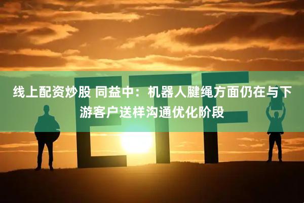 线上配资炒股 同益中：机器人腱绳方面仍在与下游客户送样沟通优化阶段