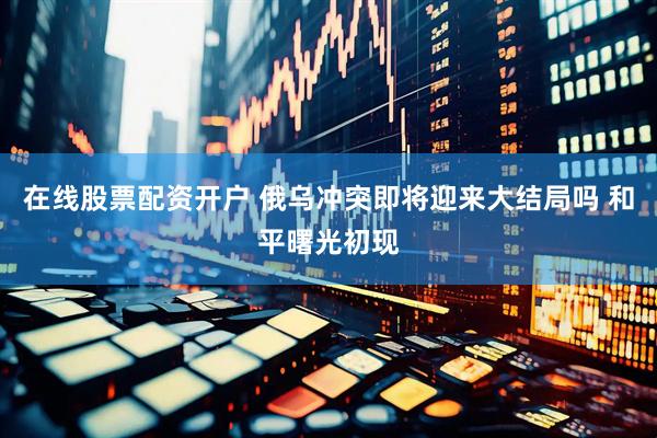 在线股票配资开户 俄乌冲突即将迎来大结局吗 和平曙光初现