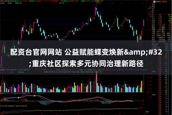 配资台官网网站 公益赋能蝶变焕新&#32;重庆社区探索多元协同治理新路径