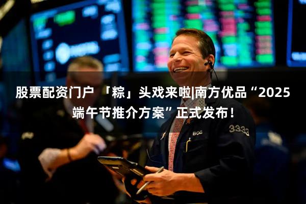 股票配资门户 「粽」头戏来啦|南方优品“2025端午节推介方案”正式发布！