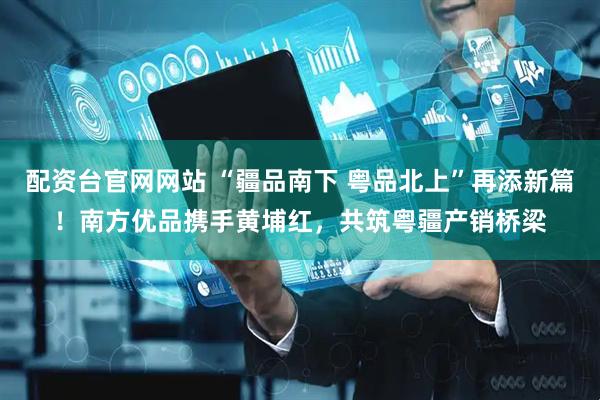 配资台官网网站 “疆品南下 粤品北上”再添新篇！南方优品携手黄埔红，共筑粤疆产销桥梁