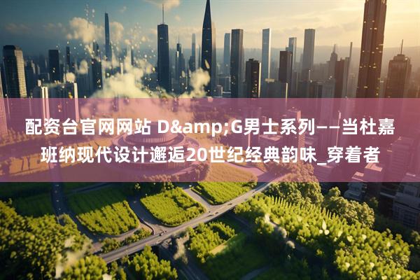 配资台官网网站 D&G男士系列——当杜嘉班纳现代设计邂逅20世纪经典韵味_穿着者