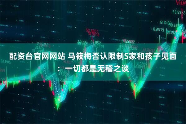 配资台官网网站 马筱梅否认限制S家和孩子见面：一切都是无稽之谈