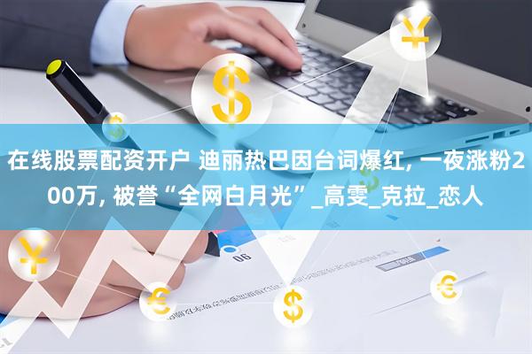 在线股票配资开户 迪丽热巴因台词爆红, 一夜涨粉200万, 被誉“全网白月光”_高雯_克拉_恋人