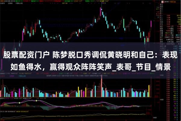 股票配资门户 陈梦脱口秀调侃黄晓明和自己：表现如鱼得水，赢得观众阵阵笑声_表哥_节目_情景