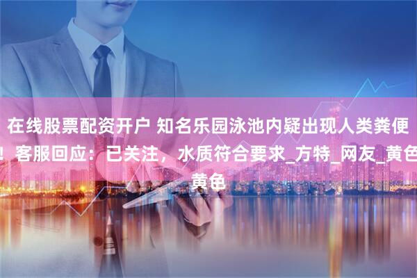 在线股票配资开户 知名乐园泳池内疑出现人类粪便！客服回应：已关注，水质符合要求_方特_网友_黄色