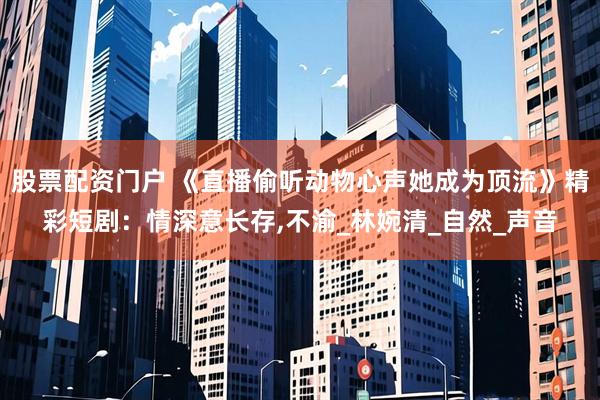 股票配资门户 《直播偷听动物心声她成为顶流》精彩短剧：情深意长存,不渝_林婉清_自然_声音
