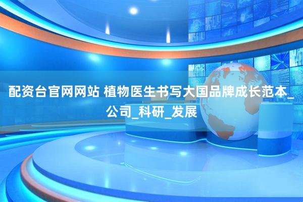 配资台官网网站 植物医生书写大国品牌成长范本_公司_科研_发展