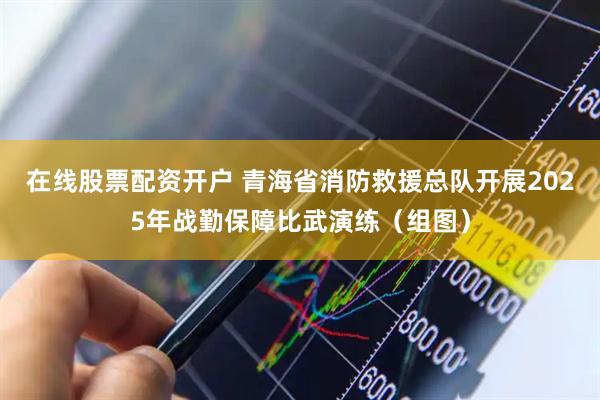 在线股票配资开户 青海省消防救援总队开展2025年战勤保障比武演练（组图）
