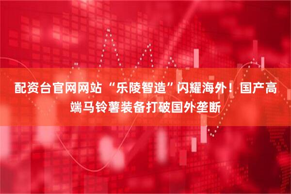 配资台官网网站 “乐陵智造”闪耀海外！国产高端马铃薯装备打破国外垄断