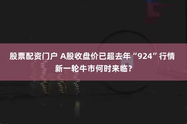 股票配资门户 A股收盘价已超去年“924”行情 新一轮牛市何时来临？