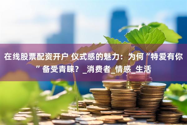 在线股票配资开户 仪式感的魅力：为何“特爱有你”备受青睐？_消费者_情感_生活