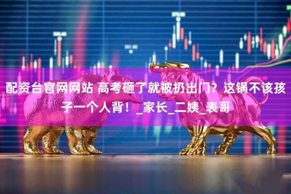 配资台官网网站 高考砸了就被扔出门？这锅不该孩子一个人背！_家长_二姨_表哥