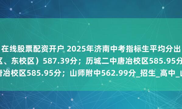 在线股票配资开户 2025年济南中考指标生平均分出炉：省实验（中心校区、东校区）587.39分；历城二中唐冶校区585.95分；山师附中562.99分_招生_高中_山东省
