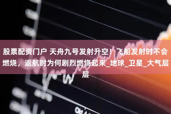 股票配资门户 天舟九号发射升空！飞船发射时不会燃烧，返航时为何剧烈燃烧起来_地球_卫星_大气层