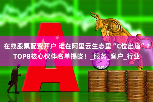 在线股票配资开户 谁在阿里云生态里“C位出道”？TOP8核心伙伴名单揭晓！_服务_客户_行业