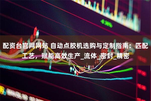 配资台官网网站 自动点胶机选购与定制指南：匹配工艺，赋能高效生产_流体_密封_精密
