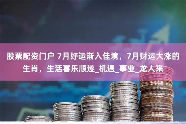 股票配资门户 7月好运渐入佳境，7月财运大涨的生肖，生活喜乐顺遂_机遇_事业_龙人来