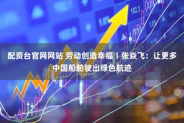 配资台官网网站 劳动创造幸福丨张焱飞：让更多中国船舶驶出绿色航迹