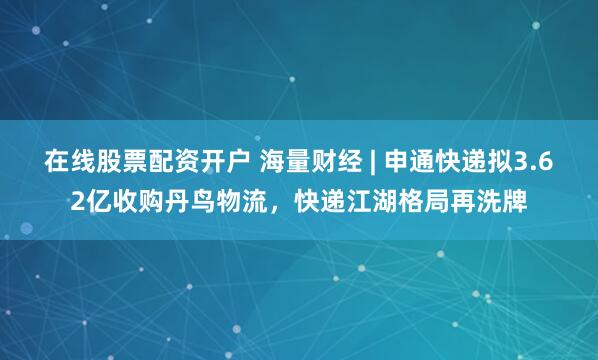 在线股票配资开户 海量财经 | 申通快递拟3.62亿收购丹鸟物流，快递江湖格局再洗牌