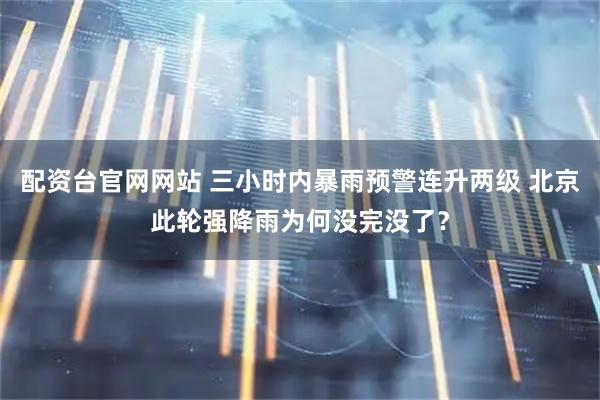 配资台官网网站 三小时内暴雨预警连升两级 北京此轮强降雨为何没完没了？