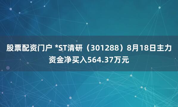 股票配资门户 *ST清研（301288）8月18日主力资金净买入564.37万元