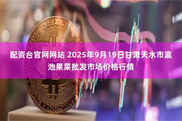 配资台官网网站 2025年9月19日甘肃天水市瀛池果菜批发市场价格行情