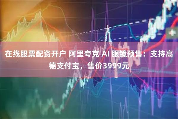 在线股票配资开户 阿里夸克 AI 眼镜预售:支持高德支付宝,售价3999元
