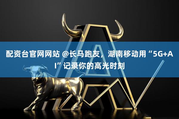 配资台官网网站 @长马跑友,湖南移动用“5G+AI”记录你的高光时刻