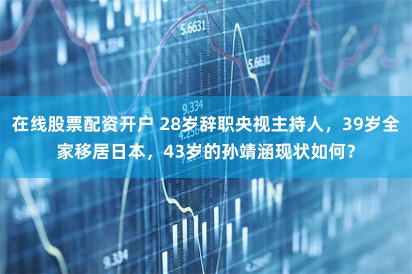 在线股票配资开户 28岁辞职央视主持人,39岁全家移居日本,43岁的孙靖涵现状如何?