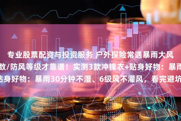 专业股票配资与投资服务 户外探险常遇暴雨大风？冲锋衣选对防水指数/防风等级才靠谱！实测3款冲锋衣+贴身好物：暴雨30分钟不湿、6级风不灌风，看完避坑不花冤枉钱