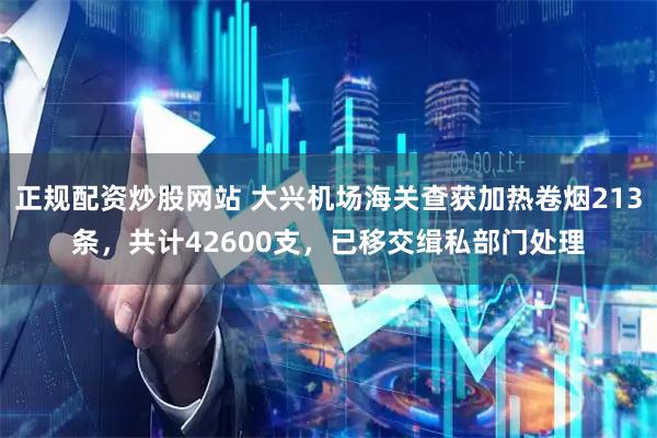 正规配资炒股网站 大兴机场海关查获加热卷烟213条，共计42600支，已移交缉私部门处理