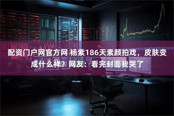 配资门户网官方网 杨紫186天素颜拍戏，皮肤变成什么样？网友：看完封面我哭了