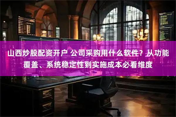 山西炒股配资开户 公司采购用什么软件?从功能覆盖、系统稳定性到实施成本必看维度