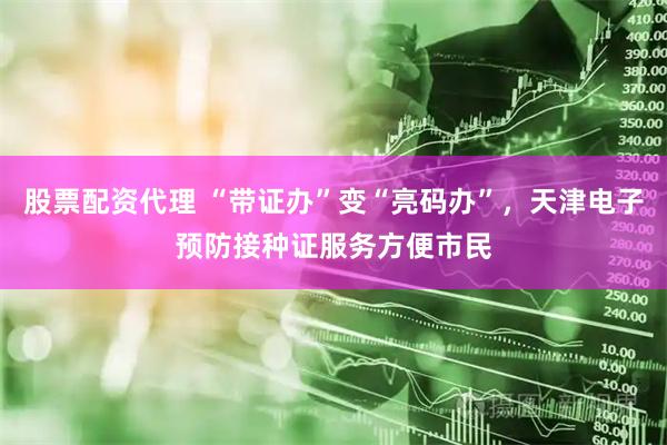 股票配资代理 “带证办”变“亮码办”，天津电子预防接种证服务方便市民