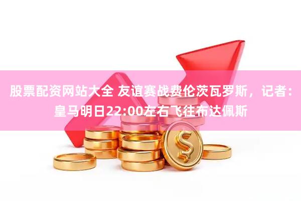 股票配资网站大全 友谊赛战费伦茨瓦罗斯，记者：皇马明日22:00左右飞往布达佩斯