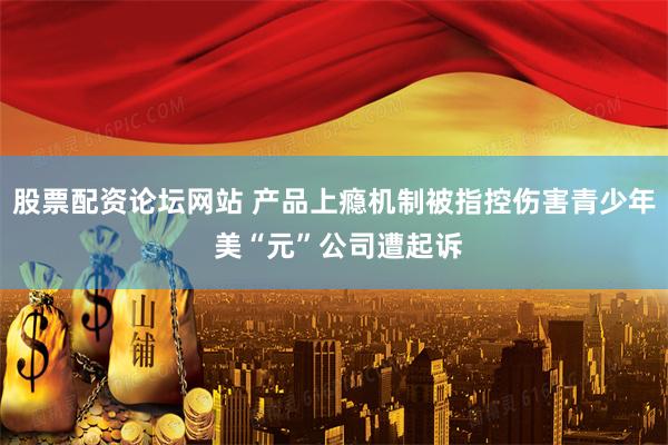 股票配资论坛网站 产品上瘾机制被指控伤害青少年 美“元”公司遭起诉