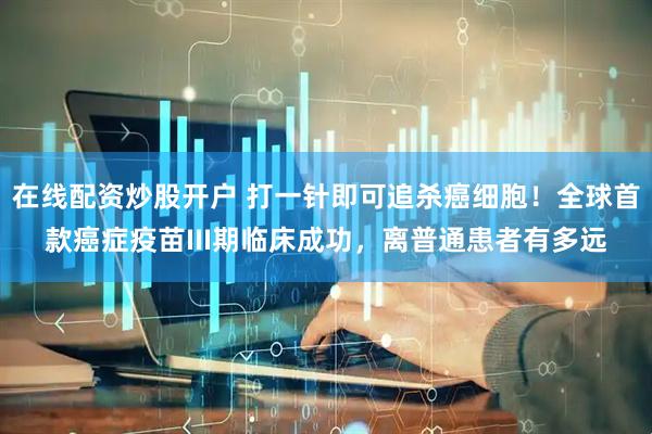 在线配资炒股开户 打一针即可追杀癌细胞！全球首款癌症疫苗III期临床成功，离普通患者有多远