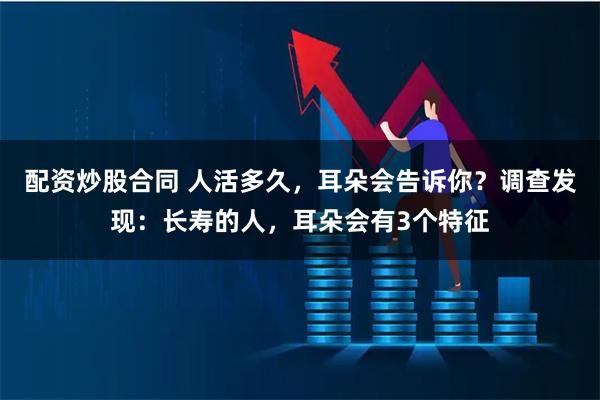 配资炒股合同 人活多久，耳朵会告诉你？调查发现：长寿的人，耳朵会有3个特征
