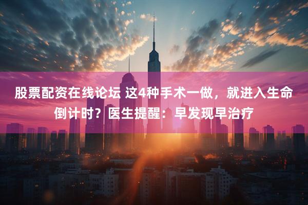 股票配资在线论坛 这4种手术一做，就进入生命倒计时？医生提醒：早发现早治疗