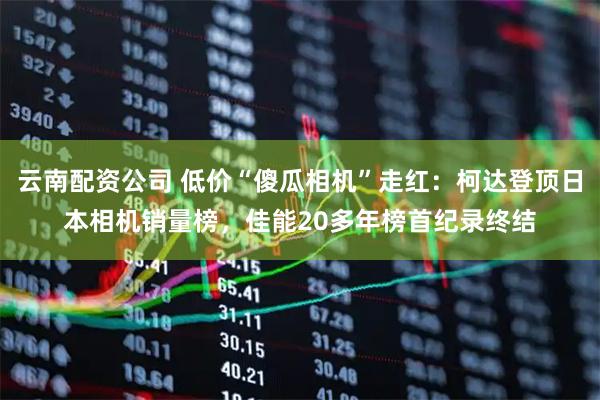 云南配资公司 低价“傻瓜相机”走红：柯达登顶日本相机销量榜，佳能20多年榜首纪录终结